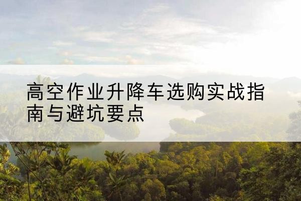 海州升降车怎么选-高空作业升降车选购实战指南与避坑要点