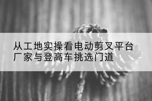 海州电动剪叉升降平台厂家-从工地实操看电动剪叉平台厂家与登高车挑选门道