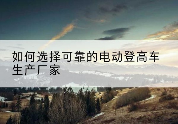 海州电动登高车厂家-如何选择可靠的电动登高车生产厂家