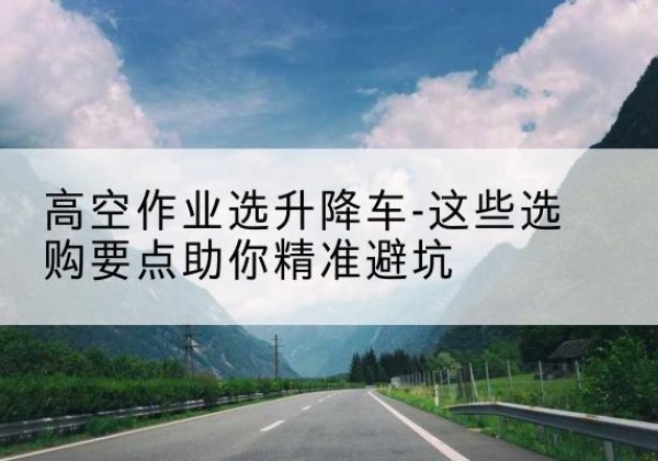 海州升降车厂家-高空作业选升降车-这些选购要点助你*避坑
